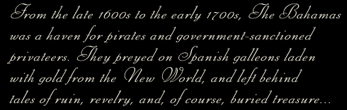 From the late 1600s to the early 1700s, The Bahamas was a haven for pirates and government-sancioned privateers. They preyed on Spanish galleons laden with gold from the New World, and left behind tales of ruin, revelry, and, of course, buried treasure...